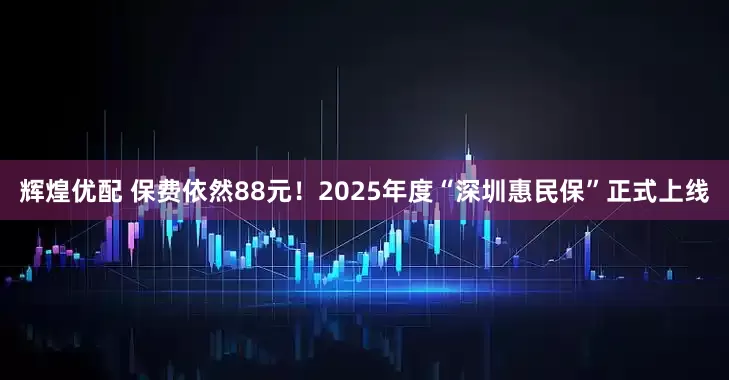 辉煌优配 保费依然88元！2025年度“深圳惠民保”正式上线