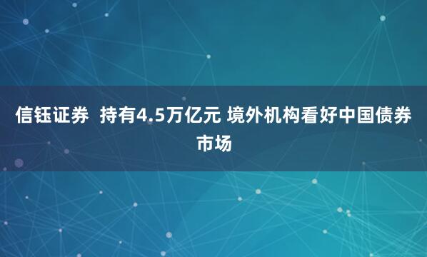 信钰证券  持有4.5万亿元 境外机构看好中国债券市场
