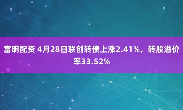 富明配资 4月28日联创转债上涨2.41%，转股溢价率33.52%