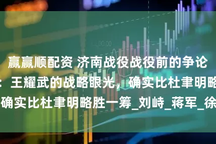 赢赢顺配资 济南战役战役前的争论和战役结果表明：王耀武的战略眼光，确实比杜聿明略胜一筹_刘峙_蒋军_徐州