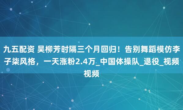 九五配资 吴柳芳时隔三个月回归！告别舞蹈模仿李子柒风格，一天涨粉2.4万_中国体操队_退役_视频