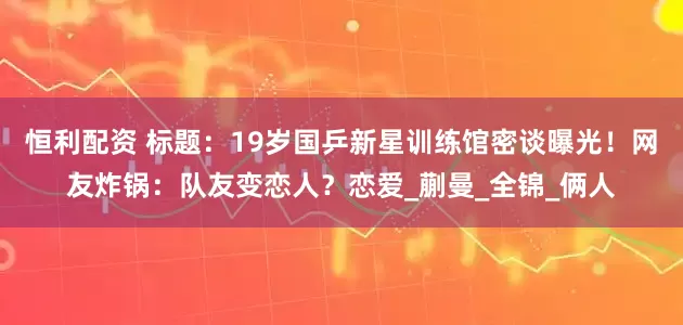 恒利配资 标题：19岁国乒新星训练馆密谈曝光！网友炸锅：队友变恋人？恋爱_蒯曼_全锦_俩人