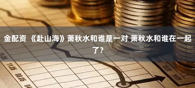 金配资 《赴山海》萧秋水和谁是一对 萧秋水和谁在一起了？