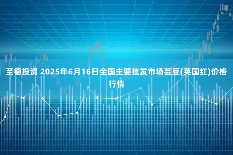 至德投资 2025年6月16日全国主要批发市场芸豆(英国红)价格行情