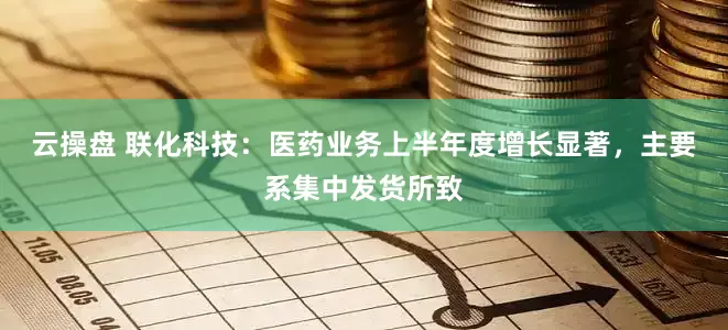 云操盘 联化科技：医药业务上半年度增长显著，主要系集中发货所致