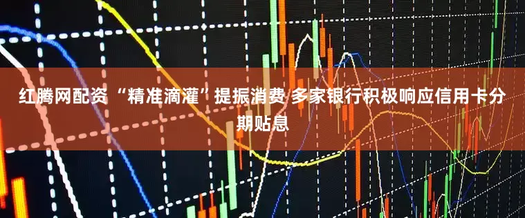 红腾网配资 “精准滴灌”提振消费 多家银行积极响应信用卡分期贴息