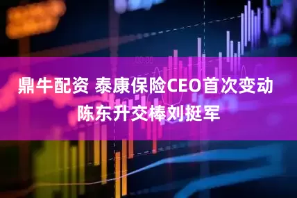 鼎牛配资 泰康保险CEO首次变动 陈东升交棒刘挺军