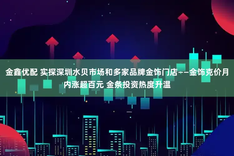 金鑫优配 实探深圳水贝市场和多家品牌金饰门店——金饰克价月内涨超百元 金条投资热度升温